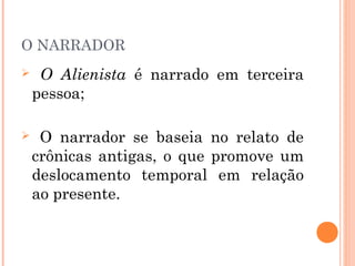 O NARRADOR
 O Alienista é narrado em terceira
pessoa;
 O narrador se baseia no relato de
crônicas antigas, o que promove um
deslocamento temporal em relação
ao presente.
 