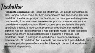 Trabalho
Resposta esperada: Em Teoria do Medalhão, um pai dá conselhos ao
filho, Janjão, sobre como ser bem-sucedido em sua sociedade. Ser um
medalhão é estar em posição de destaque, de prestígio, é distinguir-se
dos demais, é ter seu nome em relevo e, por isso mesmo, ser tratado
com deferência pelos outros. Porém, como essa sociedade vive pela
aparência e tenta, a todo custo, preservar a tradição, ser medalhão
significa não ter ideias próprias e não agir pela razão, já que isso pode
subverter a ordem social estabelecida e quebrar a tradição. Ser
medalhão, então, é entregar-se à tradição e ao conhecimento já
estabelecido. O medalhão fino é aquele que renuncia à possibilidade de
ter ideias próprias para não sucumbir à tentação de ser traído pelo seu
intelecto independente.
 