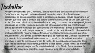Trabalho
Resposta esperada: Em O Alienista, Simão Bacamarte constrói um asilo chamado
Casa Verde em Itaguaí, onde recolhe os loucos da cidade. Sua finalidade é
estabelecer as bases científicas entre a sanidade e a loucura. Simão Bacamarte é um
homem que vive para a ciência. Ele ignora também as máximas de um bom convívio
social. Por isso, coleciona muitos desafetos ao longo do conto, perde seu prestígio e a
população se revolta. Como se percebe, há vários argumentos que mostram que
Simão Bacamarte não pode ser considerado um “medalhão”. Simão Bacamarte tem
como primazia a razão, o que torna seu convívio social deficitário e frio. Ser medalhão
implica justamente negar a razão e fortalecer os relacionamentos sociais, para tirar
proveito deles. Ora, Simão Bacamarte foi o pivô da rebelião dos Canjicas justamente
porque não tinha como finalidade manter um convívio social estável, mas sim
promover o espírito humano por meio da razão, da inovação do pensamento. Com
suas ideias científicas inovadoras, promove o caos social. Dessa forma, os interesses
e o modus operandi do pai em Teoria do Medalhão e de Simão Bacamarte em O
Alienista são totalmente distintos, o que nega ser este último um medalhão.
 