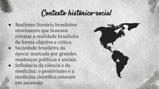 Contexto histórico-social
● Realismo literário brasileiro:
movimento que buscava
retratar a realidade brasileira
de forma objetiva e crítica
● Sociedade brasileira da
época: marcada por grandes
mudanças políticas e sociais
● Inﬂuência da ciência e da
medicina: o positivismo e a
medicina cientíﬁca estavam
em ascensão
 