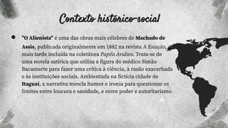 Contexto histórico-social
● "O Alienista" é uma das obras mais célebres de Machado de
Assis, publicada originalmente em 1882 na revista A Estação, e
mais tarde incluída na coletânea Papéis Avulsos. Trata-se de
uma novela satírica que utiliza a ﬁgura do médico Simão
Bacamarte para fazer uma crítica à ciência, à razão exacerbada
e às instituições sociais. Ambientada na ﬁctícia cidade de
Itaguaí, a narrativa mescla humor e ironia para questionar os
limites entre loucura e sanidade, e entre poder e autoritarismo.
 