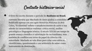 Contexto histórico-social
● O livro foi escrito durante o período do Realismo no Brasil,
corrente literária que Machado de Assis ajudou a consolidar.
Publicado apenas um ano após Memórias Póstumas de Brás
Cubas, "O Alienista" reﬂete o amadurecimento do autor e sua
adesão às características realistas: crítica social, análise
psicológica e linguagem irônica. O século XIX foi um tempo de
grande avanço cientíﬁco e valorização do racionalismo, mas
também de conﬂitos em torno do papel da ciência e da
autoridade. Machado se vale disso para criar uma sátira ao
cientiﬁcismo, questionando o uso arbitrário do saber como
instrumento de dominação.
 