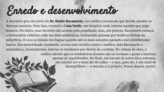 Enredo e desenvolvimento
A narrativa gira em torno do Dr. Simão Bacamarte, um médico renomado que decide estudar as
doenças mentais. Para isso, constrói a Casa Verde, um hospício onde interna aqueles que julga
insanos. No início, suas decisões são aceitas pela população, mas, aos poucos, Bacamarte começa
a demonstrar critérios cada vez mais arbitrários, internando pessoas por motivos triviais ou
subjetivos. O caos se instala em Itaguaí quando até os mais sensatos passam a ser considerados
loucos. Em determinado momento, ocorre uma revolta contra o médico, mas Bacamarte a
neutraliza e, ironicamente, interna os revoltosos por desvio de conduta. No clímax da obra, o
médico decide que os verdadeiros doentes são os normais e passa a internar
apenas os equilibrados. No ﬁnal, em um ato de autocrítica extrema,
ele conclui ser o mais são de todos — o que, para ele, é um sinal de
desequilíbrio — e interna a si próprio. Pouco depois, morre.
 