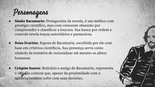 Personagens
● Simão Bacamarte: Protagonista da novela, é um médico com
prestígio cientíﬁco, mas com crescente obsessão por
compreender e classiﬁcar a loucura. Sua busca por ordem e
controle revela traços autoritários e paranoicos.
● Dona Evarista: Esposa de Bacamarte, escolhida por ele com
base em critérios cientíﬁcos. Sua presença serve como
símbolo da tentativa de racionalizar até mesmo os afetos
humanos.
● Crispim Soares: Boticário e amigo de Bacamarte, representa
o cidadão comum que, apesar da proximidade com o
médico, também sofre com suas decisões.
 