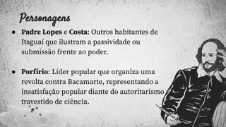 Personagens
● Padre Lopes e Costa: Outros habitantes de
Itaguaí que ilustram a passividade ou
submissão frente ao poder.
● Porfírio: Líder popular que organiza uma
revolta contra Bacamarte, representando a
insatisfação popular diante do autoritarismo
travestido de ciência.
 