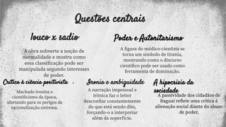 Questões centrais
louco x sadio
A obra subverte a noção de
normalidade e mostra como
essa classiﬁcação pode ser
manipulada segundo interesses
de poder.
Crítica à ciência positivista :
Machado ironiza o
cientiﬁcismo da época,
alertando para os perigos da
racionalização extrema.
Ironia e ambiguidade
A narração impessoal e
irônica faz o leitor
desconﬁar constantemente
do que está sendo dito,
forçando-o a interpretar
além da superfície.
Poder e Autoritarismo
A ﬁgura do médico-cientista se
torna um símbolo de tirania,
mostrando como o discurso
cientíﬁco pode ser usado como
ferramenta de dominação.
A hipocrisia da
sociedade
A passividade dos cidadãos de
Itaguaí reﬂete uma crítica à
alienação social diante do abuso
de poder.
 