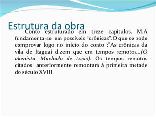 Estrutura da obra Conto estruturado em treze capítulos. M.A fundamenta-se  em possíveis “crônicas”.O que se pode comprovar logo no início do conto :”As crônicas da vila de Itaguaí dizem que em tempos remotos ...(O alienista- Machado de Assis) . Os tempos remotos citados  anteriormente remontam à primeira metade do século XVIII 