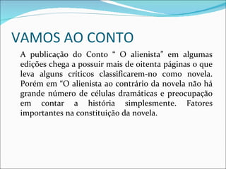 VAMOS AO CONTO A publicação do Conto “ O alienista” em algumas edições chega a possuir mais de oitenta páginas o que leva alguns críticos classificarem-no como novela. Porém em “O alienista ao contrário da novela não há grande número de células dramáticas e preocupação em contar a história simplesmente. Fatores importantes na constituição da novela. 