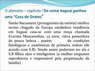 O alienista – capítulo I  De como Itaguaí ganhou uma “Casa de Orates ” Simão Bacamarte (protagonista da estória) médico recém chagado da Europa estabelece residência em Itaguaí casa-se com uma moça chamada Evarista Mascarenhas, 25 anos, viúva possuidora de pouca beleza , porém  de condições fisiológicas e anatômicas de primeira ordem (de acordo com S.B). Sendo assim poderiam ter ela e S.B filhos sãos e inteligentes (a mulher enquanto reprodutora e responsável pela perpetuação da família)  