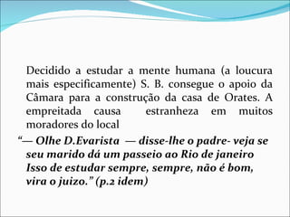 Decidido a estudar a mente humana (a loucura mais especificamente) S. B. consegue o apoio da Câmara para a construção da casa de Orates. A empreitada causa  estranheza em muitos moradores do local “—  Olhe D.Evarista  — disse-lhe o padre- veja se seu marido dá um passeio ao Rio de janeiro Isso de estudar sempre, sempre, não é bom, vira o juizo.” (p.2 idem) 