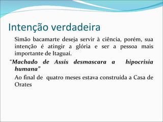 Intenção verdadeira Simão bacamarte deseja servir à ciência, porém, sua intenção é atingir a glória e ser a pessoa mais importante de Itaguaí. “ Machado de Assis desmascara a  hipocrisia humana” Ao final de  quatro meses estava construída a Casa de Orates 