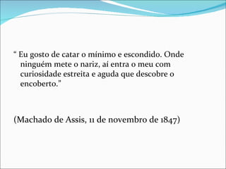 “  Eu gosto de catar o mínimo e escondido. Onde ninguém mete o nariz, aí entra o meu com curiosidade estreita e aguda que descobre o encoberto.” (Machado de Assis, 11 de novembro de 1847) 