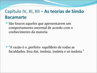Capítulo IV, XI, XII –  As teorias de Simão Bacamarte São loucos aqueles que apresentarem um comportamento anormal de acordo com o conhecimento da maioria “ A razão é o ,perfeito  equilíbrio de todas as faculdades, fora daí, insânia, insânia e só insânia.” 