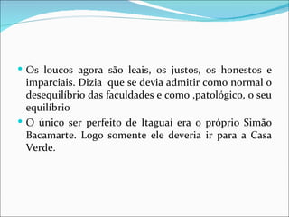 Os loucos agora são leais, os justos, os honestos e imparciais. Dizia  que se devia admitir como normal o desequilíbrio das faculdades e como ,patológico, o seu equilíbrio O único ser perfeito de Itaguaí era o próprio Simão Bacamarte. Logo somente ele deveria ir para a Casa Verde. 