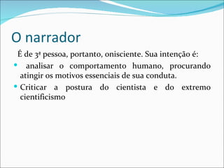 O narrador É de 3ª pessoa, portanto, onisciente. Sua intenção é: analisar o comportamento humano, procurando atingir os motivos essenciais de sua conduta. Criticar a postura do cientista e do extremo cientificismo 