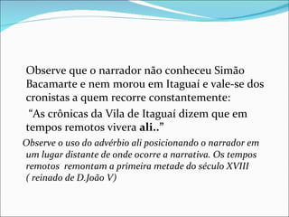 Observe que o narrador não conheceu Simão Bacamarte e nem morou em Itaguaí e vale-se dos cronistas a quem recorre constantemente:  “ As crônicas da Vila de Itaguaí dizem que em tempos remotos vivera  ali..” Observe o uso do advérbio ali posicionando o narrador em um lugar distante de onde ocorre a narrativa. Os tempos remotos  remontam a primeira metade do século XVIII ( reinado de D.João V) 