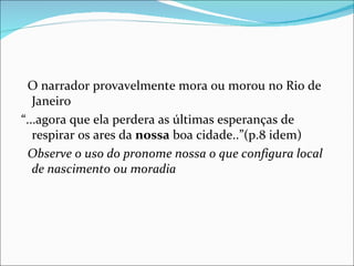 O narrador provavelmente mora ou morou no Rio de Janeiro “ ...agora que ela perdera as últimas esperanças de respirar os ares da  nossa  boa cidade..”(p.8 idem) Observe o uso do pronome nossa o que configura local de nascimento ou moradia 