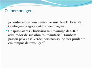 Os personagens Já conhecemos bem Simão Bacamarte e D. Evarista. Conheçamos agora outros personagens. Crispim Soares – boticário muito amigo de S.B. e admirador de sua obra “humanitária”. Também passou pela Casa Verde, pois não soube “ser prudente em tempos de revolução” 