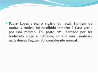 Padre Lopes : era o vigário do local. Homem de muitas virtudes, foi recolhido também à Casa verde por isso mesmo. Foi posto em liberdade por ter traduzido grego e hebraico, embora não  soubesse nada dessas línguas. Foi considerado normal. 