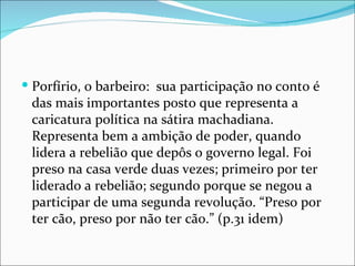 Porfírio, o barbeiro:  sua participação no conto é das mais importantes posto que representa a caricatura política na sátira machadiana. Representa bem a ambição de poder, quando lidera a rebelião que depôs o governo legal. Foi preso na casa verde duas vezes; primeiro por ter liderado a rebelião; segundo porque se negou a participar de uma segunda revolução. “Preso por ter cão, preso por não ter cão.” (p.31 idem) 