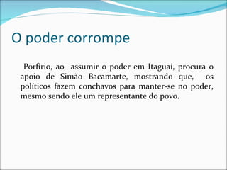 O poder corrompe Porfírio, ao  assumir o poder em Itaguaí, procura o apoio de Simão Bacamarte, mostrando que,  os políticos fazem conchavos para manter-se no poder, mesmo sendo ele um representante do povo. 