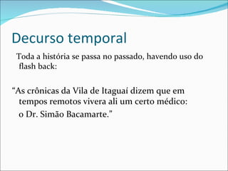 Decurso temporal Toda a história se passa no passado, havendo uso do flash back: “ As crônicas da Vila de Itaguaí dizem que em tempos remotos vivera ali um certo médico:  o Dr. Simão Bacamarte.” 