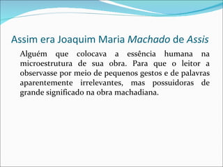 Assim era Joaquim Maria  Machado  de  Assis Alguém que colocava a essência humana na microestrutura de sua obra. Para que o leitor a observasse por meio de pequenos gestos e de palavras aparentemente irrelevantes, mas possuidoras de grande significado na obra machadiana. 