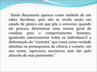 Simão Bacamarte aparece como símbolo de um saber duvidoso, pois não se revela senão em estado de pânico em que põe o universo, quando ele procura determinar uma norma geral de conduta para o comportamento humano, igualando rasteiramente todos os indivíduos.É a deformação do “cientista” que toma como verdade absoluta os pressupostos da ciência e comete, em seu nome, equívocos sucessivos sem dar pelo absurdo de suas pretensões.” 