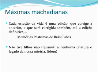 Máximas machadianas Cada estação da vida é uma edição, que corrige a anterior, e que será corrigida também, até a edição definitiva,... Memórias Póstumas de Brás Cubas Não tive filhos não transmiti a nenhuma criatura o legado da nossa miséria. (idem) 