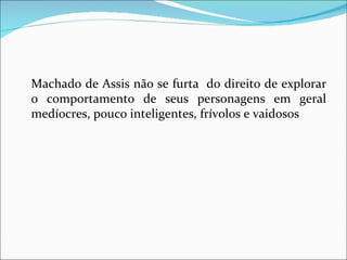 Machado de Assis não se furta  do direito de explorar o comportamento de seus personagens em geral medíocres, pouco inteligentes, frívolos e vaidosos 