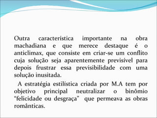 Outra característica importante na obra machadiana e que merece destaque é o anticlimax, que consiste em criar-se um conflito cuja solução seja aparentemente previsível para depois frustrar essa previsibilidade com uma solução inusitada. A estratégia estilística criada por M.A tem por objetivo principal neutralizar o binômio “felicidade ou desgraça”  que permeava as obras românticas. 