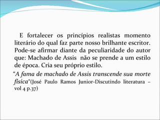 E fortalecer os princípios realistas momento literário do qual faz parte nosso brilhante escritor. Pode-se afirmar diante da peculiaridade do autor que: Machado de Assis  não se prende a um estilo de época. Cria seu próprio estilo. “ A fama de machado de Assis transcende sua   morte física ”(José Paulo Ramos Junior-Discutindo literatura – vol 4 p.37) 