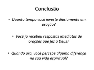 Conclusão
• Quanto tempo você investe diariamente em
oração?
• Você já recebeu respostas imediatas de
orações que fez a Deus?
• Quando ora, você percebe alguma diferença
na sua vida espiritual?
 