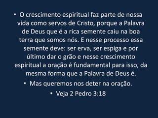 • O crescimento espiritual faz parte de nossa
vida como servos de Cristo, porque a Palavra
de Deus que é a rica semente caiu na boa
terra que somos nós. E nesse processo essa
semente deve: ser erva, ser espiga e por
último dar o grão e nesse crescimento
espiritual a oração é fundamental para isso, da
mesma forma que a Palavra de Deus é.
• Mas queremos nos deter na oração.
• Veja 2 Pedro 3:18
 