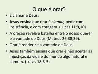 O que é orar?
• É clamar a Deus.
• Jesus ensina que orar é clamar, pedir com
insistência, e com coragem. (Lucas 11:9,10)
• A oração revela a batalha entre o nosso querer
e a vontade de Deus (Mateus 26:38,39).
• Orar é render-se a vontade de Deus.
• Jesus também ensina que orar é não aceitar as
injustiças da vida e do mundo algo natural e
comum. (Lucas 18:3-5)
 