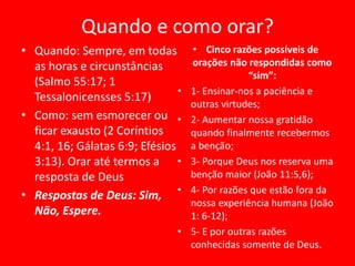 Quando e como orar?
• Quando: Sempre, em todas
as horas e circunstâncias
(Salmo 55:17; 1
Tessalonicensses 5:17)
• Como: sem esmorecer ou
ficar exausto (2 Coríntios
4:1, 16; Gálatas 6:9; Efésios
3:13). Orar até termos a
resposta de Deus
• Respostas de Deus: Sim,
Não, Espere.
• Cinco razões possíveis de
orações não respondidas como
“sim”:
• 1- Ensinar-nos a paciência e
outras virtudes;
• 2- Aumentar nossa gratidão
quando finalmente recebermos
a benção;
• 3- Porque Deus nos reserva uma
benção maior (João 11:5,6);
• 4- Por razões que estão fora da
nossa experiência humana (João
1: 6-12);
• 5- E por outras razões
conhecidas somente de Deus.
 