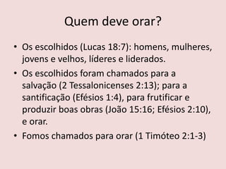 Quem deve orar?
• Os escolhidos (Lucas 18:7): homens, mulheres,
jovens e velhos, líderes e liderados.
• Os escolhidos foram chamados para a
salvação (2 Tessalonicenses 2:13); para a
santificação (Efésios 1:4), para frutificar e
produzir boas obras (João 15:16; Efésios 2:10),
e orar.
• Fomos chamados para orar (1 Timóteo 2:1-3)
 