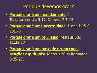 Por que devemos orar?
• Porque orar é um mandamento: 1
Tessalonicenses 5:17; Mateus 7:7-12
• Porque orar é uma necessidade: Lucas 11:5-8;
18:1-8
• Porque orar é um privilégio: Mateus 6:6;
11:25-27
• Porque orar é um meio de recebermos
bençãos espirituais: Mateus 26:4; Romanos
8:25-27.
 
