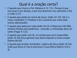 Qual é a oração certa?
• É aquela que chama o Pai: Mateus 6: 9; 7:11. Porque é que
nos ouve e nos abraça, e por isso devemos nos submeter a Ele
(1 João 5:17)
• É aquela que pede em nome de Jesus: (João 14: 13)- Ele é o
nosso mediador (1 Timóteo 2:5) e somente por meio Dele
somos abençoados.
• É aquela que pede por tudo (João 14:13 e Filipenses 4:6) Não
existem limites para pedirmos , contudo, a motivação deve ser
santa (Tiago 4: 2,3).
• É aquela que pede com fé, na certeza que será respondido
(João 14:14) Jesus garante que dará resposta à nossa oração
(Salmo 66:20)
• É aquela que produz resultados: a glória de Deus (João 14:14).
Tudo que Deus é e faz é promover a Sua Glória (Salmo 115:1-
3)
 