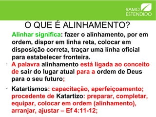 O QUE É ALINHAMENTO?
    Alinhar significa: fazer o alinhamento, por em
    ordem, dispor em linha reta, colocar em
    disposição correta, traçar uma linha oficial
    para estabelecer fronteira.
•
    A palavra alinhamento está ligada ao conceito
    de sair do lugar atual para a ordem de Deus
    para o seu futuro;
•
    Katartismos: capacitação, aperfeiçoamento;
    procedente de Katartizo: preparar, completar,
    equipar, colocar em ordem (alinhamento),
    arranjar, ajustar – Ef 4:11-12;
 