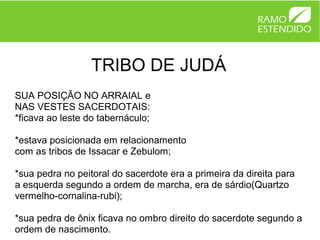 TRIBO DE JUDÁ
SUA POSIÇÃO NO ARRAIAL e
NAS VESTES SACERDOTAIS:
*ficava ao leste do tabernáculo;

*estava posicionada em relacionamento
com as tribos de Issacar e Zebulom;

*sua pedra no peitoral do sacerdote era a primeira da direita para
a esquerda segundo a ordem de marcha, era de sárdio(Quartzo
vermelho-cornalina-rubi);

*sua pedra de ônix ficava no ombro direito do sacerdote segundo a
ordem de nascimento.
 