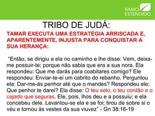 TRIBO DE JUDÁ:
TAMAR EXECUTA UMA ESTRATÉGIA ARRISCADA E,
APARENTEMENTE, INJUSTA PARA CONQUISTAR A
SUA HERANÇA:

 “Então, se dirigiu a ela no caminho e lhe disse: Vem, deixa-
me possuir-te; porque não sabia que era a sua nora. Ela
respondeu: Que me darás para coabitares comigo? Ele
respondeu: Enviar-te-ei um cabrito do rebanho. Perguntou
ela: Dar-me-ás penhor até que o mandes? Respondeu ele:
Que penhor te darei? Ela disse: O teu selo, o teu cordão e o
cajado que seguras. Ele, pois, lhos deu e a possuiu; e ela
concebeu dele. Levantou-se ela e se foi; tirou de sobre si o
véu e tornou às vestes da sua viuvez” - Gn 38:16-19
 