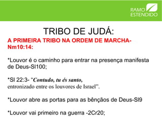 TRIBO DE JUDÁ:
A PRIMEIRA TRIBO NA ORDEM DE MARCHA-
Nm10:14:

*Louvor é o caminho para entrar na presença manifesta
de Deus-Sl100;

*Sl 22:3- “Contudo, tu és santo,
entronizado entre os louvores de Israel”.

*Louvor abre as portas para as bênçãos de Deus-Sl9

*Louvor vai primeiro na guerra -2Cr20;
 