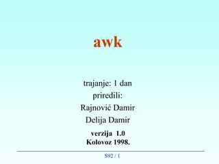 awk

 trajanje: 1 dan
    priredili:
Rajnović Damir
  Delija Damir
  verzija 1.0
 Kolovoz 1998.
       S92 / 1
 