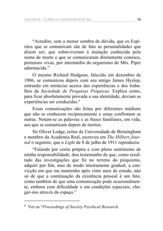 Léon Denis – O Além e a Sobrevivência do Ser 10
“Acredito, sem a menor sombra de dúvida, que os Espí-
ritos que se comunicam são de fato as personalidades que
dizem ser; que sobreviveram à mutação conhecida pelo
nome de morte e que se comunicaram diretamente conosco,
pretensos vivas, por intermédio do organismo de Mrs. Piper
adormecida.”
O mesmo Richard Hodgson, falecido em dezembro de
1906, se comunicou depois com seu amigo James Hyslop,
entrando em minúcias acerca das experiências e dos traba-
lhos da Sociedade de Pesquisas Psíquicas. Explica como,
para ficar absolutamente provada a sua identidade, deviam as
experiências ser conduzidas.1
Essas comunicações são feitas por diferentes médiuns
que não se conhecem reciprocamente e umas confirmam as
outras. Notam-se as palavras e as frases familiares, em vida,
aos que se comunicam depois de mortos.
Sir Oliver Lodge, reitor da Universidade de Birmingham
e membro da Academia Real, escreveu em The Hilbert Jour-
nal o seguinte, que o Light de 8 de julho de 1911 reproduziu:
“Falando por conta própria e com pleno sentimento de
minha responsabilidade, dou testemunho de que, como resul-
tado das investigações que fiz no terreno do psiquismo,
adquiri por fim, mas de modo inteiramente gradual, a con-
vicção em que me mantenho após vinte anos de estudo, não
só de que a continuação da existência pessoal é um fato,
como também de que uma comunicação pode ocasionalmen-
te, embora com dificuldade e em condições especiais, che-
gar-nos através do espaço.”
1
Ver os “Proceedings of Society Psychical Research.
 