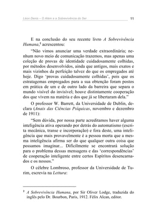 Léon Denis – O Além e a Sobrevivência do Ser 11
E na conclusão do seu recente livro A Sobrevivência
Humana,2
acrescentou:
“Não vimos anunciar uma verdade extraordinária; ne-
nhum novo meio de comunicação trazemos, mas apenas uma
coleção de provas de identidade cuidadosamente colhidas,
por métodos desenvolvidos, ainda que antigos, mais exatos e
mais vizinhos da perfeição talvez do que os empregados até
hoje. Digo ‘provas cuidadosamente colhidas’, pois que os
estratagemas empregados para a sua obtenção foram postos
em prática de um e de outro lado da barreira que separa o
mundo visível do invisível; houve distintamente cooperação
dos que vivem na matéria e dos que já se libertaram dela.”
O professor W. Barrett, da Universidade de Dublin, de-
clara (Anais das Ciências Psíquicas, novembro e dezembro
de 1911):
“Sem dúvida, por nossa parte acreditamos haver alguma
inteligência ativa operando por detrás do automatismo (escri-
ta mecânica, transe e incorporação) e fora deste, uma inteli-
gência que mais provavelmente é a pessoa morta que a mes-
ma inteligência afirma ser do que qualquer outra coisa que
possamos imaginar... Dificilmente se encontrará solução
para o problema dessas mensagens e das ‘correspondências’
de cooperação inteligente entre certos Espíritos desencarna-
dos e os nossos.”
O célebre Lombroso, professor da Universidade de Tu-
rim, escrevia na Lettura:
2
A Sobrevivência Humana, por Sir Oliver Lodge, traduzida do
inglês pelo Dr. Bourbon, Paris, 1912. Félix Alcan, editor.
 