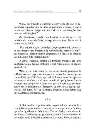 Léon Denis – O Além e a Sobrevivência do Ser 12
“Sinto-me forçado a externar a convicção de que os fe-
nômenos espíritas são de uma importância enorme e que é
dever da Ciência dirigir sem mais demora sua atenção para
essas manifestações.”
Mr. Boutroux, membro do Instituto e professor da Fa-
culdade de Letras de Paris, se exprime assim no Matin de 14
de março de 1908:
“Um estudo amplo, completo do psiquismo não compor-
ta unicamente um interesse de curiosidade, mesmo científi-
ca; interessa também muito diretamente à vida e ao destino
do indivíduo e da Humanidade.”
O sábio Duclaux, diretor do Instituto Pasteur, em uma
conferência que fez no Instituto Geral Psicológico, há alguns
anos, dizia:
“Não sei se sois como eu, mas esse mundo povoado de
influências que experimentamos sem as conhecermos, pene-
trado desse quid divinum que adivinhamos sem lhe apreen-
dermos as minúcias, ah! esse mundo do psiquismo é mais
interessante do que este outro em que até agora se encarce-
rou o nosso pensamento. Tratemos de abri-lo às nossas pes-
quisas. Há nele, por se fazerem, imensas descobertas que
aproveitarão à Humanidade.”
– 0 –
O observador, o pesquisador imparcial que deseja for-
mar juízo seguro, muitas vezes se acha em presença de duas
opiniões igualmente falaciosas. De um lado, a condenação
em bloco. Dir-lhe-ão: no psiquismo tudo é fraude e embuste;
ou então: tudo é ilusão e quimera. De outro lado, a creduli-
 
