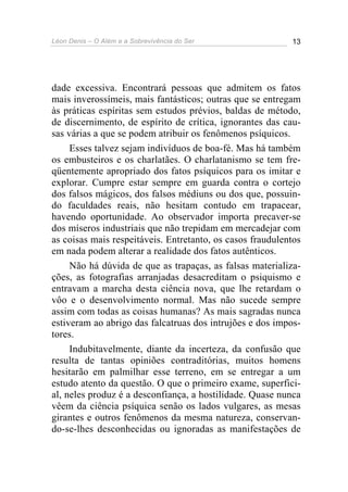 Léon Denis – O Além e a Sobrevivência do Ser 13
dade excessiva. Encontrará pessoas que admitem os fatos
mais inverossímeis, mais fantásticos; outras que se entregam
às práticas espíritas sem estudos prévios, baldas de método,
de discernimento, de espírito de crítica, ignorantes das cau-
sas várias a que se podem atribuir os fenômenos psíquicos.
Esses talvez sejam indivíduos de boa-fé. Mas há também
os embusteiros e os charlatães. O charlatanismo se tem fre-
qüentemente apropriado dos fatos psíquicos para os imitar e
explorar. Cumpre estar sempre em guarda contra o cortejo
dos falsos mágicos, dos falsos médiuns ou dos que, possuin-
do faculdades reais, não hesitam contudo em trapacear,
havendo oportunidade. Ao observador importa precaver-se
dos míseros industriais que não trepidam em mercadejar com
as coisas mais respeitáveis. Entretanto, os casos fraudulentos
em nada podem alterar a realidade dos fatos autênticos.
Não há dúvida de que as trapaças, as falsas materializa-
ções, as fotografias arranjadas desacreditam o psiquismo e
entravam a marcha desta ciência nova, que lhe retardam o
vôo e o desenvolvimento normal. Mas não sucede sempre
assim com todas as coisas humanas? As mais sagradas nunca
estiveram ao abrigo das falcatruas dos intrujões e dos impos-
tores.
Indubitavelmente, diante da incerteza, da confusão que
resulta de tantas opiniões contraditórias, muitos homens
hesitarão em palmilhar esse terreno, em se entregar a um
estudo atento da questão. O que o primeiro exame, superfici-
al, neles produz é a desconfiança, a hostilidade. Quase nunca
vêem da ciência psíquica senão os lados vulgares, as mesas
girantes e outros fenômenos da mesma natureza, conservan-
do-se-lhes desconhecidas ou ignoradas as manifestações de
 