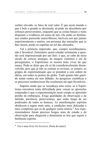 Léon Denis – O Além e a Sobrevivência do Ser 14
caráter elevado, os fatos de real valor. É que neste mundo o
que é belo e grande se dissimula; só pode ser descoberto por
esforços perseverantes, enquanto que as coisas banais e ruins
disputam a evidência em torno de nós. Ou então os fenôme-
nos citados parecerão maravilhosos, incríveis aos que jamais
experimentaram e muitos, em presença das narrações que se
lhes fazem, porão os espíritas no rol dos alienados.
Tal a primeira impressão, que, cumpre reconheçamos,
não é favorável. Entretanto, quem estudar seriamente a ques-
tão será impressionado por um fato: é que, ao cabo de meio
século de críticas amargas, de ataques violentos e até de
perseguições, o Espiritismo se mostra mais vivaz do que
nunca. Pode-se dizer que ele se há consideravelmente desen-
volvido, pois que já não se contam as revistas, os jornais, os
grupos de experimentação que se prendem a esta ordem de
idéias, em todos os pontos do globo. Tudo quanto hão queri-
do tentar contra ele tem falhado. As pesquisas científicas e
os processos tendenciosos lhe resultaram até aqui favoráveis.
Importa ainda que se reconheça uma coisa: se o Espiri-
tismo encontrou tanta dificuldade para vencer as oposições
conjuradas é que a experimentação neste campo se apresenta
prenhe de embaraços. Exige qualidades de observação e de
método, paciência, perseverança, que estão longe de ser
predicados de todos os homens. As manifestações espíritas
obedecem a regras mais sutis, a condições mais delicadas e
mais complexas que as de qualquer outra ciência.3
Aos expe-
rimentadores foram precisos longos anos de estudo e de
observação para chegarem a determinar as leis que regem o
fenômeno espírita.
3
Ver o meu livro No Invisível. (Nota do autor).
 