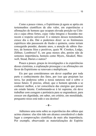 Léon Denis – O Além e a Sobrevivência do Ser 15
Como a pouco vimos, o Espiritismo já agora se apóia em
testemunhos científicos de alto valor, em experiências e
afirmações de homens que ocupam elevada posição na Ciên-
cia e cujas obras fortes, cujas vidas íntegras e fecundas me-
recem o respeito universal. E o número desses testemunhos
cresce dia a dia. Daí o podermos dizer: se os fenômenos
espiríticos não passassem de ilusão e quimera, como teriam
conseguido prender, durante anos, a atenção de sábios ilus-
tres, de homens frios e positivos, quais W. Crookes, Lodge,
Zöllner, Lombroso? E, em grau menos alto, porém não de
somenos importância, homens como Myers, Aksakof, Max-
well, Stead, Dariex e outros?
Pouco a pouco, graças às investigações e às experiências
desses cientistas, a explanação prossegue e as afirmações em
favor do Espiritismo se renovam e multiplicam.
Eis por que consideramos um dever espalhar por toda
parte o conhecimento dos fatos, por isso que projetam luz
nova, luz poderosa sobre a nossa natureza real e sobre o
nosso futuro. É preciso, afinal, que o homem aprenda a se
conhecer melhor, a ter consciência das energias que possui
em estado latente. Conformando-se à lei suprema, ele deve
trabalhar com coragem e pertinácia para se engrandecer, para
crescer em dignidade, em saber, em critério, em moralidade,
porquanto nisso está todo o seu destino!
– 0 –
Aditemos uma nota sobre as experiências dos sábios que
acima citamos: elas têm tido um alcance considerável e dado
lugar a comprovações científicas da mais alta importância.
Por exemplo, observando as materializações do Espírito
 